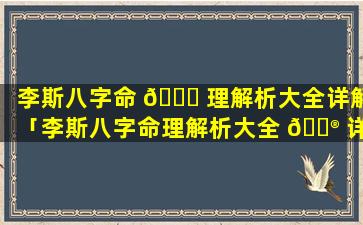 李斯八字命 🐛 理解析大全详解「李斯八字命理解析大全 💮 详解视频」
